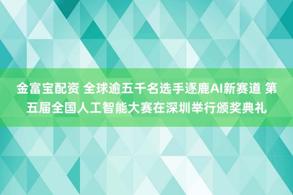 金富宝配资 全球逾五千名选手逐鹿AI新赛道 第五届全国人工智能大赛在深圳举行颁奖典礼