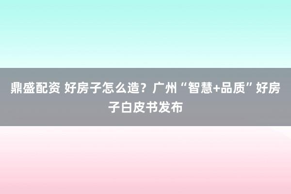 鼎盛配资 好房子怎么造？广州“智慧+品质”好房子白皮书发布
