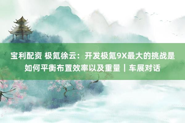 宝利配资 极氪徐云：开发极氪9X最大的挑战是如何平衡布置效率以及重量｜车展对话