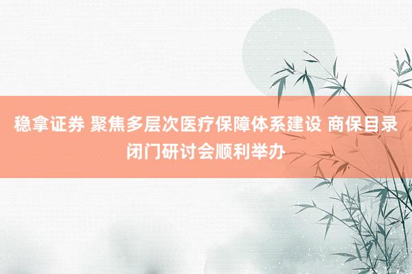 稳拿证券 聚焦多层次医疗保障体系建设 商保目录闭门研讨会顺利举办