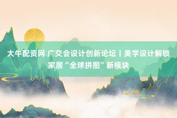 大牛配资网 广交会设计创新论坛丨美学设计解锁家居“全球拼图”新模块
