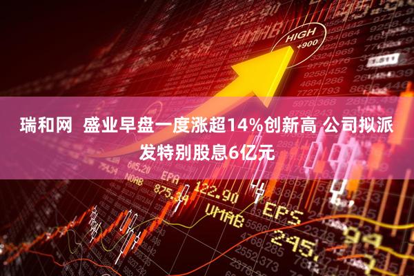 瑞和网  盛业早盘一度涨超14%创新高 公司拟派发特别股息6亿元