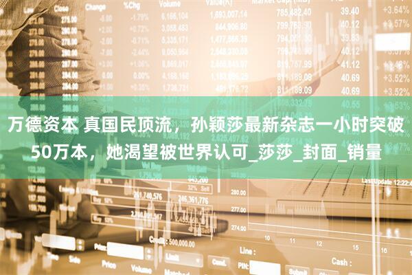 万德资本 真国民顶流，孙颖莎最新杂志一小时突破50万本，她渴望被世界认可_莎莎_封面_销量