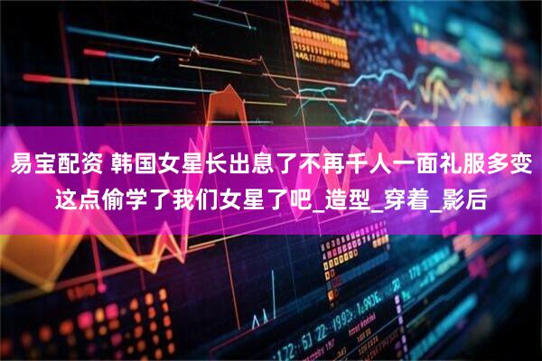 易宝配资 韩国女星长出息了不再千人一面礼服多变这点偷学了我们女星了吧_造型_穿着_影后