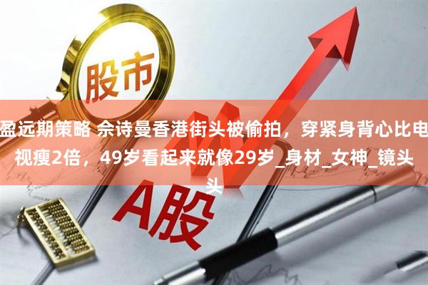 盈远期策略 佘诗曼香港街头被偷拍，穿紧身背心比电视瘦2倍，49岁看起来就像29岁_身材_女神_镜头