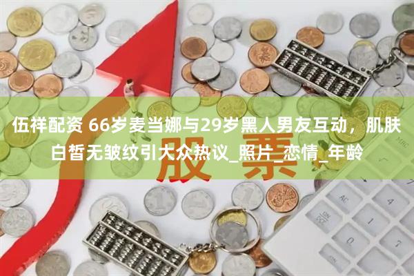 伍祥配资 66岁麦当娜与29岁黑人男友互动，肌肤白皙无皱纹引大众热议_照片_恋情_年龄