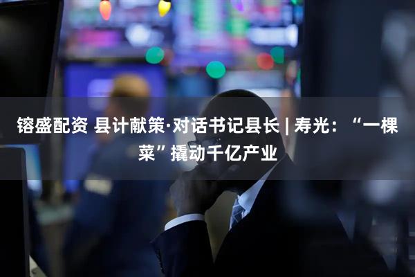镕盛配资 县计献策·对话书记县长 | 寿光：“一棵菜”撬动千亿产业