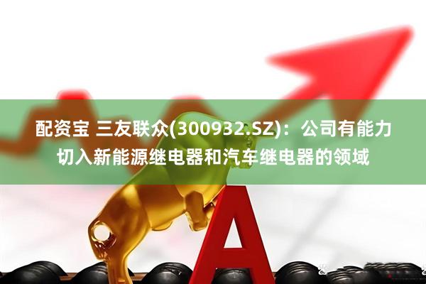 配资宝 三友联众(300932.SZ)：公司有能力切入新能源继电器和汽车继电器的领域