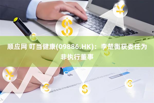 顺应网 叮当健康(09886.HK)：李楚衡获委任为非执行董事