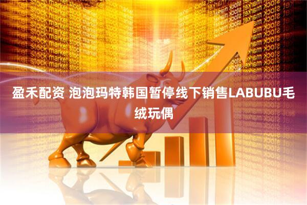 盈禾配资 泡泡玛特韩国暂停线下销售LABUBU毛绒玩偶