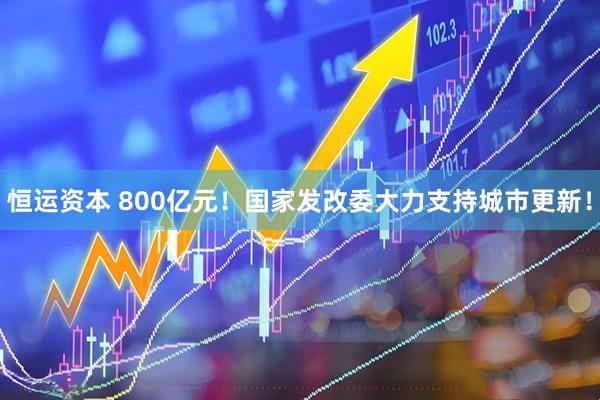 恒运资本 800亿元！国家发改委大力支持城市更新！