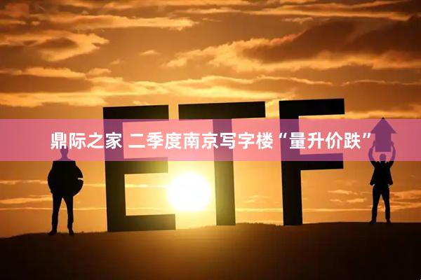 鼎际之家 二季度南京写字楼“量升价跌”