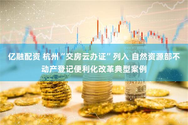 亿融配资 杭州“交房云办证”列入 自然资源部不动产登记便利化改革典型案例