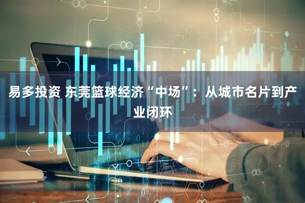 易多投资 东莞篮球经济“中场”：从城市名片到产业闭环