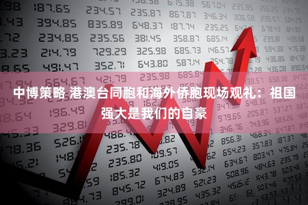 中博策略 港澳台同胞和海外侨胞现场观礼：祖国强大是我们的自豪