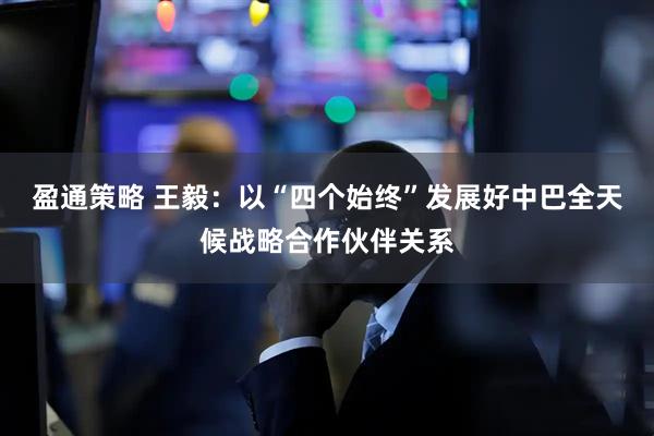盈通策略 王毅：以“四个始终”发展好中巴全天候战略合作伙伴关系