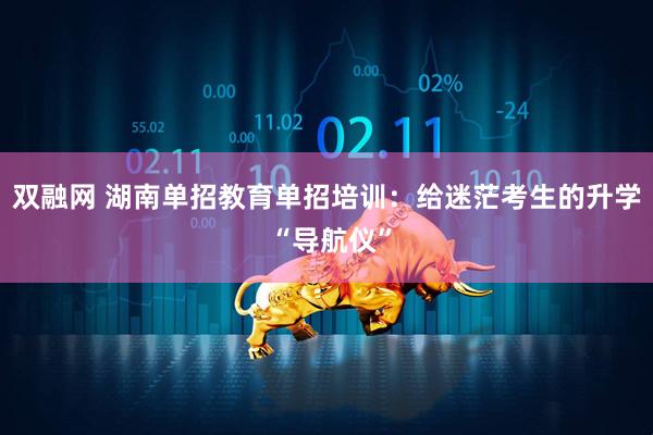 双融网 湖南单招教育单招培训：给迷茫考生的升学 “导航仪”