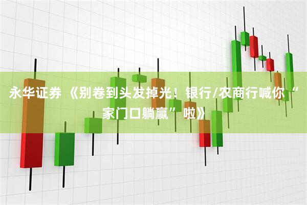 永华证券 《别卷到头发掉光！银行/农商行喊你 “家门口躺赢” 啦》