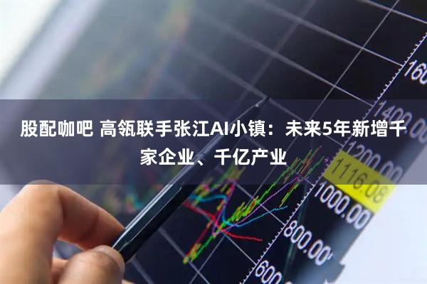 股配咖吧 高瓴联手张江AI小镇：未来5年新增千家企业、千亿产业