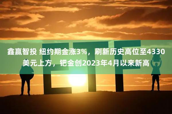 鑫赢智投 纽约期金涨3%,刷新历史高位至4330美元上方,钯金创2023年4月以来新高