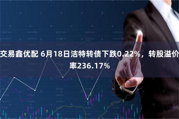 交易鑫优配 6月18日洁特转债下跌0.22%,转股溢价率236.17%