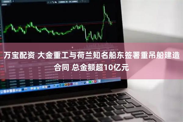 万宝配资 大金重工与荷兰知名船东签署重吊船建造合同 总金额超10亿元